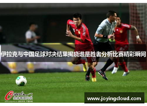 伊拉克与中国足球对决结果揭晓谁是胜者分析比赛精彩瞬间